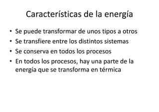 Características de la energía 
• Se puede transformar de unos tipos a otros 
• Se transfiere entre los distintos sistemas 
• Se conserva en todos los procesos 
• En todos los procesos, hay una parte de la 
energía que se transforma en térmica 
 
