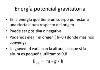 Energía potencial gravitatoria 
• Es la energía que tiene un cuerpo por estar a 
una cierta altura respecto del origen 
• Puede ser positiva o negativa 
• Podemos elegir el origen ( h=0 ) donde más nos 
convenga 
• La gravedad varía con la altura, así que si la 
altura es pequeña utilizamos 9,8 
 
