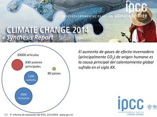 30000 artículos 
2000 revisores 
1200 autores 
830 autores principales 
80 países 
 5° Informe de evaluación del IPCC, 2/11/2014 www.ipcc.ch 
El aumento de gases de efecto invernadero (principalmente CO2) de origen humano es la causa principal del calentamiento global sufrido en el siglo XX.  