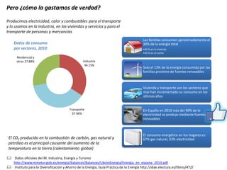 Pero ¿cómo la gastamos de verdad? 
Producimos electricidad, calor y combustibles para el transporte y lo usamos en la industria, en las viviendas y servicios y para el transporte de personas y mercancías 
El CO2 producido en la combustión de carbón, gas natural y petróleo es el principal causante del aumento de la temperatura en la tierra (calentamiento global) 
Las familias consumen aproximadamente el 30% de la energía total 
•60 % en la vivienda 
•40 % en el coche 
Solo el 13% de la energía consumida por las familias proviene de fuentes renovables 
Vivienda y transporte son los sectores que más han incrementado su consumo en los últimos años 
En España en 2013 más del 40% de la electricidad se produjo mediante fuentes renovables 
El consumo energético en los hogares es: 67% gas natural, 33% electricidad 
 Datos oficiales del M. Industria, Energía y Turismo http://www.minetur.gob.es/energia/balances/Balances/LibrosEnergia/Energia_en_espana_2013.pdf 
 Instituto para la Diversificación y Ahorro de la Energía, Guía Práctica de la Energía http://idae.electura.es/libros/472/ 
Industria 34.15% 
Transporte 37.96% 
Residencial y otros 27.88% 
Datos de consumo por sectores, 2010  