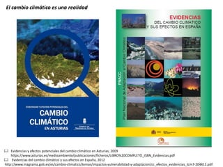  Evidencias y efectos potenciales del cambio climático en Asturias, 2009 
https://www.asturias.es/medioambiente/publicaciones/ficheros/LIBRO%20COMPLETO_ISBN_Evidencias.pdf 
 Evidencias del cambio climático y sus efectos en España, 2012 
http://www.magrama.gob.es/es/cambio-climatico/temas/impactos-vulnerabilidad-y-adaptacion/cc_efectos_evidencias_tcm7-204411.pdf 
El cambio climático es una realidad 
 