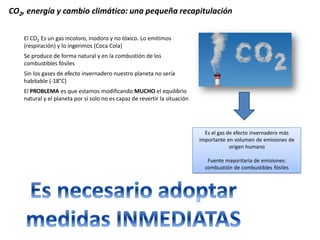 Es el gas de efecto invernadero más importante en volumen de emisiones de origen humano 
Fuente mayoritaria de emisiones: combustión de combustibles fósiles 
El CO2 Es un gas incoloro, inodoro y no tóxico. Lo emitimos (respiración) y lo ingerimos (Coca Cola) 
Se produce de forma natural y en la combustión de los combustibles fósiles 
Sin los gases de efecto invernadero nuestro planeta no sería habitable (-18°C) 
El PROBLEMA es que estamos modificando MUCHO el equilibrio natural y el planeta por si solo no es capaz de revertir la situación 
CO2, energía y cambio climático: una pequeña recapitulación  