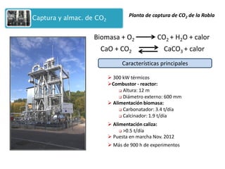 CaO + CO2 
CaCO3 + calor 
Biomasa + O2 
CO2 + H2O + calor 
Planta de captura de CO2 de la Robla 
 300 kW térmicos 
Combustor - reactor: 
 Altura: 12 m 
 Diámetro externo: 600 mm 
Características principales 
 Alimentación biomasa: 
 Carbonatador: 3.4 t/día 
 Calcinador: 1.9 t/día 
 Alimentación caliza: 
 >0.5 t/día 
 Puesta en marcha Nov. 2012 
 Más de 900 h de experimentos  