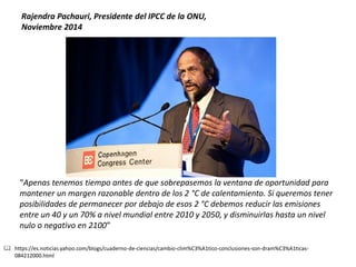 “Apenas tenemos tiempo antes de que sobrepasemos la ventana de oportunidad para mantener un margen razonable dentro de los 2 °C de calentamiento. Si queremos tener posibilidades de permanecer por debajo de esos 2 °C debemos reducir las emisiones entre un 40 y un 70% a nivel mundial entre 2010 y 2050, y disminuirlas hasta un nivel nulo o negativo en 2100” 
Rajendra Pachauri, Presidente del IPCC de la ONU, 
Noviembre 2014 
https://es.noticias.yahoo.com/blogs/cuaderno-de-ciencias/cambio-clim%C3%A1tico-conclusiones-son-dram%C3%A1ticas- 084212000.html  