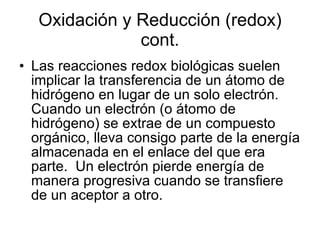 Oxidación y Reducción (redox) cont. Las reacciones redox biológicas suelen implicar la transferencia de un átomo de hidrógeno en lugar de un solo electrón.  Cuando un electrón (o átomo de hidrógeno) se extrae de un compuesto orgánico, lleva consigo parte de la energía almacenada en el enlace del que era parte.  Un electrón pierde energía de manera progresiva cuando se transfiere de un aceptor a otro. 