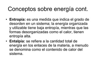 Conceptos sobre energía cont. Entropía:  es una medida que indica el grado de desorden en un sistema; la energía organizada y utilizable tiene baja entropía, mientras que las formas desorganizadas como el calor, tienen entropía alta. Entalpía:  se refiere a la cantidad total de energía en los enlaces de la materia, a menudo se denomina como el contenido de calor del sistema. 