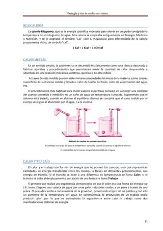 Energía y sus transformaciones. 

     
KILOCALORÍA 
    La caloría‐kilogramo, que es la energía calorífica necesaria para elevar en un grado centígrado la 
temperatura de un kilogramo de agua. Esta caloría se empleaba antiguamente en Biología, Medicina 
y  Nutrición,  y  se  le  asignaba  el  símbolo  "Cal"  (con  C  mayúscula)  para  diferenciarla  de  la  caloría 
propiamente dicha, de símbolo "cal".  
                                                   1 Cal = 1 Kcal = 1.000 cal 
     

CALORIMETRÍA. 
    En un sentido amplio, la calorimetría se desarrolló históricamente como una técnica destinada a 
fabricar  aparatos  y  procedimientos  que  permitieran  medir  la  cantidad  de  calor  desprendida  o 
absorbida en una reacción mecánica, eléctrica, química o de otra índole.  
      A través de esta medida pueden determinarse propiedades térmicas de la materia, como calores 
específicos de sustancias solidas y liquidas, calor de fusión del hielo, calor de vaporización del agua, 
etc. 
     El procedimiento más habitual para medir calores específicos consiste en sumergir una cantidad 
del cuerpo sometido a medición en un baño de agua de temperatura conocida. Suponiendo que el 
sistema está aislado, cuando se alcance el equilibrio térmico se cumplirá que el calor cedido por el 
cuerpo será igual al absorbido por el agua, o a la inversa. 




                                                                                                            
                                              Método de medida de calores específicos. 
                    Al sumergir un cuerpo en agua de temperatura conocida, cuando se alcanza el equilibrio térmico, 
                                     el calor cedido por el cuerpo es igual al absorbido por el agua. 

     

CALOR Y TRABAJO  
    El  calor  y  el  trabajo  son  formas  de  energía  que  no  poseen  los  cuerpos,  sino  que  representan 
cantidades  de  energía  transferidas  entre  los  mismos,  a  través  de  diferentes  procedimientos,  son 
energía  en  tránsito.  Si  el  tránsito  se  debe  a  una  diferencia  de  temperaturas  se  llama  Calor;  si  el 
tránsito se debe al desplazamiento por acción de una fuerza se llama Trabajo. 
      El primero que realizó una experiencia demostrativa de que el calor era una forma de energía fue 
J.P.  Joule.  Dispuso  una  cubeta  de  agua  con  unas  palas  rotatorias  unidas  a  un  peso  a  través  de  una 
polea. El peso descendía a consecuencia de la gravedad, provocando el giro de las paletas y con ello 
un  aumento  de  la  temperatura  del  agua.  En  consecuencia,  la  producción  de  un  trabajo  podía 
producir  calor,  por  lo  que  se  demostraba  la  equivalencia  entre  calor  y  trabajo  como  dos 
manifestaciones distintas de energía. 




                                                                                                                       11 
     
 