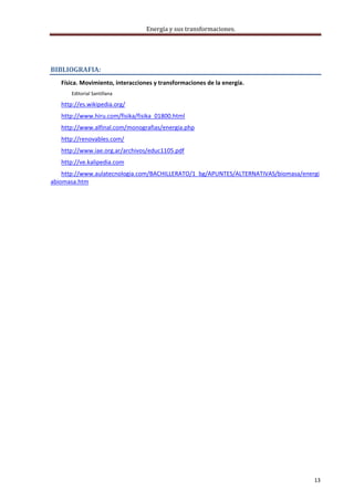 Energía y sus transformaciones. 

    



BIBLIOGRAFIA: 
   Física. Movimiento, interacciones y transformaciones de la energía. 
       Editorial Santillana 

   http://es.wikipedia.org/ 
   http://www.hiru.com/fisika/fisika_01800.html 
   http://www.alfinal.com/monografias/energia.php 
   http://renovables.com/ 
   http://www.iae.org.ar/archivos/educ1105.pdf 
   http://ve.kalipedia.com 
    http://www.aulatecnologia.com/BACHILLERATO/1_bg/APUNTES/ALTERNATIVAS/biomasa/energi
abiomasa.htm 
    
    




                                                                                     13 
    
 