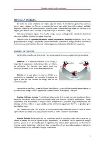 Energía y sus transformaciones. 

     



QUE ES LA ENERGÍA: 
    En  todos  los  actos  cotidianos  se  emplea  algo  de  fuerza.  Al  levantarnos,  peinarnos,  caminar, 
correr, jugar, trabajar, etc. Siempre se  necesita  de fuerza para poder desenvolvernos con facilidad, 
según las exigencias del medio ambiente que nos rodee. La capacidad que posee una persona, o un 
objeto, para ejercer fuerza y realizar cualquier trabajo, se denomina Energía.  
    Por eso decimos que alguien tiene mucha energía cuando realiza grandes actividades durante el 
día como: trabajar, estudiar o practicar deportes. 
    Definida como la capacidad de realizar trabajo en potencia o en acto y relacionada con el calor 
(transferencia  de  energía),  se  percibe  fundamentalmente  en  forma  de  energía  cinética,  asociada  al 
movimiento, y potencial, que depende sólo de la posición o el estado del sistema involucrado. 



FORMAS DE ENERGÍA 
    Existen diferentes formas de energía. Y por su naturaleza tenemos energía potencial y cinética. 
     
    Potencial:  es  la  energía  contenida  en  un  cuerpo,  y 
depende  de  su posición   o altura respecto a  un sistema 
de  referencia.  Por  ejemplo:  una  piedra  sobre  una 
montaña (a mayor altura, mayor energía potencial). 
     
   Cinética  es  la  que  posee  un  cuerpo  debido  a  su 
movimiento  o  velocidad;  por  ejemplo:  la  energía  del 
agua  al  caer  de  una  cascada,  la  energía  del  aire  en 
movimiento, etc. 
     
    La energía se manifiesta en varias formas, dando lugar a otras clasificaciones de la energía que en 
su esencia son energía cinética o potencial o combinaciones de estas dos. Tales son: 
     
    Energía  Calórica  o  térmica:  Producida  por  el  aumento  de  la  temperatura  de  los  objetos.  Como 
sabemos, los cuerpos están formados por moléculas y éstas están en constante movimiento. Cuando 
aceleramos  este  movimiento  se  origina  mayor  temperatura  y  al  haber  mayor  temperatura  hay 
energía  calorífica.  Esto  es  lo  que  sucede  cuando  calentamos  agua  hasta  hervir  y  se  produce  gran 
cantidad de vapor. 
    Una fuente natural de calor es el Sol, y numerosas investigaciones descubrieron cómo se podría 
aprovechar la luz del sol para producir calor durante la noche e inclusive electricidad. 
     
    Energía  Química:  Es  la  producida  por  reacciones  químicas  que  desprenden  calor  o  que  por  su 
violencia pueden desarrollar algún trabajo o movimiento. Los alimentos son un ejemplo de energía 
química  ya  que  al  ser  procesados  por  el  organismo  nos  ofrecen  calor  (calorías)  o  son  fuentes  de 
energía  natural  (proteínas  y  vitaminas).  Los  combustibles  al  ser  quemados  producen  reacciones 
químicas violentas que producen trabajo o movimiento. 
     

                                                                                                              3 
     
 