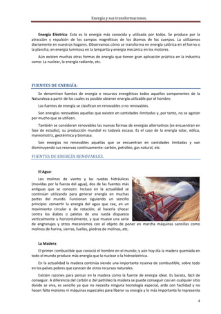 Energía y sus transformaciones. 

     
     Energía  Eléctrica:  Esta  es  la  energía  más  conocida  y  utilizada  por  todos.  Se  produce  por  la 
atracción  y  repulsión  de  los  campos  magnéticos  de  los  átomos  de  los  cuerpos.  La  utilizamos 
diariamente en nuestros hogares. Observamos cómo se transforma en energía calórica en el horno o 
la plancha; en energía luminosa en la lamparita y energía mecánica en los motores. 
   Aún existen muchas otras formas de energía que tienen gran aplicación práctica en la industria 
como: La nuclear, la energía radiante, etc. 
     



FUENTES DE ENERGÍA: 
   Se  denominan  fuentes  de  energía  o  recursos  energéticos  todos  aquellos  componentes  de  la 
Naturaleza a partir de los cuales es posible obtener energía utilizable por el hombre.  
    Las fuentes de energía se clasifican en renovables o no renovables. 
    Son energías renovables aquellas que existen en cantidades ilimitadas y, por tanto, no se agotan 
por mucho que se utilicen.  
    También se consideran renovables las nuevas formas de energías alternativas (se encuentran en 
fase  de  estudio),  su  producción  mundial  es  todavía  escasa.  Es  el  caso  de  la  energía  solar,  eólica, 
mareomotriz, geotérmica y biomasa.  
    Son  energías  no  renovables  aquellas  que  se  encuentran  en  cantidades  limitadas  y  van 
disminuyendo sus reservas continuamente: carbón, petróleo, gas natural, etc. 

FUENTES DE ENERGÍA RENOVABLES. 
     
    El Agua:  
    Los  molinos  de  viento  y  las  ruedas  hidráulicas 
(movidas  por  la  fuerza  del  agua),  dos  de  las  fuentes  más 
antiguas  que  se  conocen.  Incluso  en  la  actualidad  se 
continúan  utilizando  para  generar  energía  en  muchas 
partes  del  mundo.  Funcionan  siguiendo  un  sencillo 
principio:  convertir  la  energía  del  agua  que  cae,  en  un 
movimiento  circular  o  de  rotación;  al  hacerla  chocar 
contra  los  álabes  o  paletas  de  una  rueda  dispuesta 
verticalmente  u  horizontalmente,  y  que  mueve  una  serie 
de  engranajes  y  otros  mecanismos  con  el  objeto  de  poner  en  marcha  máquinas  sencillas  como 
molinos de harina, sierras, fuelles, piedras de molinos, etc. 
     
    La Madera:  
   El primer combustible que conoció el hombre en el mundo; y aún hoy día la madera quemada en 
todo el mundo produce más energía que la nuclear o la hidroeléctrica. 
    En la actualidad la madera continúa siendo una importante reserva de combustible, sobre todo 
en los países pobres que carecen de otros recursos naturales.  
   Existen  razones  para  pensar  en  la  madera  como  la  fuente  de  energía  ideal.  Es  barata,  fácil  de 
conseguir. A diferencia del carbón o del petróleo la madera se puede conseguir casi en cualquier sitio 
donde  se  viva,  es  sencillo  ya  que  no  necesita  ninguna  tecnología  especial,  arde  con  facilidad  y  no 
hacen falta motores ni máquinas especiales para liberar su energía y lo más importante lo representa 

                                                                                                                 4 
     
 