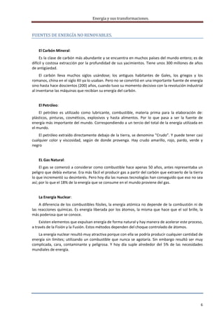 Energía y sus transformaciones. 

     
FUENTES DE ENERGÍA NO RENOVABLES. 
     
    El Carbón Mineral:  
     Es la clase de carbón más abundante y se encuentra en muchos países del mundo entero; es de 
difícil y costosa extracción por la profundidad de sus yacimientos. Tiene unos 300 millones de años 
de antigüedad. 
     El  carbón  lleva  muchos  siglos  usándose;  los  antiguos  habitantes  de  Gales,  los  griegos  y  los 
romanos, china en el siglo XII ya lo usaban. Pero no se convirtió en una importante fuente de energía 
sino hasta hace doscientos (200) años, cuando tuvo su momento decisivo con la revolución industrial 
al inventarse las máquinas que recibían su energía del carbón. 
     
    El Petróleo:  
    El  petróleo  es  utilizado  como  lubricante,  combustible,  materia  prima  para  la  elaboración  de: 
plásticos,  pinturas,  cosméticos,  explosivos  y  hasta  alimentos.  Por  lo  que  pasa  a  ser  la  fuente  de 
energía más importante del mundo. Correspondiendo a un tercio del total de la energía utilizada en 
el mundo. 
    El petróleo extraído directamente debajo de la tierra, se denomina "Crudo”. Y puede tener casi 
cualquier  color  y  viscosidad,  según  de  donde  provenga.  Hay  crudo  amarillo,  rojo,  pardo,  verde  y 
negro 
     
    EL Gas Natural:  
     El gas se comenzó a considerar como combustible hace apenas 50 años, antes representaba un 
peligro que debía evitarse. Era más fácil el producir gas a partir del carbón que extraerlo de la tierra 
lo que incrementó su desinterés. Pero hoy día las nuevas tecnologías han conseguido que eso no sea 
así; por lo que el 18% de la energía que se consume en el mundo proviene del gas. 
     
    La Energía Nuclear:  
      A diferencia de los combustibles fósiles, la energía atómica no depende de la combustión ni de 
las  reacciones  químicas.  Es  energía  liberada  por  los átomos,  la  misma  que  hace  que  el  sol brille,  la 
más poderosa que se conoce. 
    Existen elementos que expulsan energía de forma natural y hay manera de acelerar este proceso, 
a través de la Fisión y la Fusión. Estos métodos dependen del choque controlado de átomos. 
   La energía nuclear resultó muy atractiva porque con ella se podría producir cualquier cantidad de 
energía  sin  límites;  utilizando  un  combustible  que  nunca  se  agotaría.  Sin  embargo  resultó  ser  muy 
complicada,  cara,  contaminante  y  peligrosa.  Y  hoy  día  suple  alrededor  del  5%  de  las  necesidades 
mundiales de energía. 
     



 


 


                                                                                                                  6 
     
 