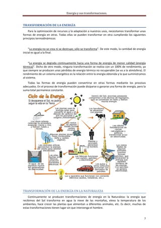 Energía y sus transformaciones. 

     
TRANSFORMACIÓN DE LA ENERGÍA 
    Para la optimización de recursos y la adaptación a nuestros usos, necesitamos transformar unas 
formas  de  energía  en  otras.  Todas  ellas  se  pueden  transformar  en  otra  cumpliendo  los  siguientes 
principios termodinámicos: 
     
     “La energía no se crea ni se destruye; sólo se transforma”. De este modo, la cantidad de energía 
inicial es igual a la final. 
     
     “La  energía  se  degrada  continuamente  hacia  una  forma  de  energía  de  menor  calidad  (energía 
térmica)”. Dicho de otro modo, ninguna transformación se realiza con un 100% de rendimiento, ya 
que siempre se producen unas pérdidas de energía térmica no recuperable (se va a la atmósfera). El 
rendimiento de un sistema energético es la relación entre la energía obtenida y la que suministramos 
al sistema. 
   Todas  las  formas  de  energía  pueden  convertirse  en  otras  formas  mediante  los  procesos 
adecuados. En el proceso de transformación puede disiparse o ganarse una forma de energía, pero la 
suma total permanece constante. 




                                                                                                
 

TRANSFORMACIÓN DE LA ENERGÍA EN LA NATURALEZA 
    Continuamente  se  producen  transformaciones  de  energía  en  la  Naturaleza:  la  energía  que 
recibimos  del  Sol  transforma  en  agua  la  nieve  de  las  montañas,  eleva  la  temperatura  de  los 
ambientes,  hace  crecer  las  plantas  que  alimentan  a  diferentes  animales,  etc.  Es  decir,  muchas  de 
estas transformaciones tienen lugar sin que intervenga el hombre. 


                                                                                                             7 
     
 