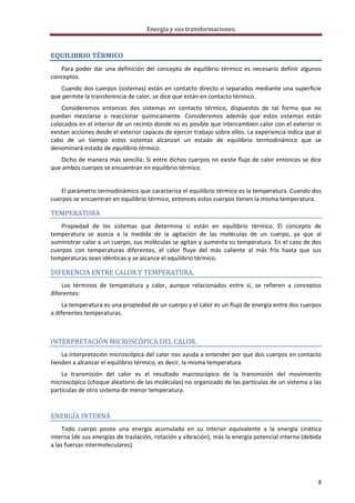 Energía y sus transformaciones. 

     
EQUILIBRIO TÉRMICO 
   Para  poder  dar  una  definición  del  concepto  de  equilibrio  térmico  es  necesario  definir  algunos 
conceptos. 
   Cuando  dos cuerpos  (sistemas)  están  en  contacto  directo  o  separados  mediante  una  superficie 
que permite la transferencia de calor, se dice que están en contacto térmico. 
    Consideremos  entonces  dos  sistemas  en  contacto  térmico,  dispuestos  de  tal  forma  que  no 
puedan  mezclarse  o  reaccionar  químicamente.  Consideremos  además  que  estos  sistemas  están 
colocados en el interior de un recinto donde no es posible que intercambien calor con el exterior ni 
existan acciones desde el exterior capaces de ejercer trabajo sobre ellos. La experiencia indica que al 
cabo  de  un  tiempo  estos  sistemas  alcanzan  un  estado  de  equilibrio  termodinámico  que  se 
denominará estado de equilibrio térmico. 
   Dicho de manera más sencilla: Si entre dichos cuerpos no existe flujo de calor entonces se dice 
que ambos cuerpos se encuentran en equilibrio térmico. 
     
    El parámetro termodinámico que caracteriza el equilibrio térmico es la temperatura. Cuando dos 
cuerpos se encuentran en equilibrio térmico, entonces estos cuerpos tienen la misma temperatura. 

TEMPERATURA  
    Propiedad  de  los  sistemas  que  determina  si  están  en  equilibrio  térmico.  El  concepto  de 
temperatura  se  asocia  a  la  medida  de  la  agitación  de  las  moléculas  de  un  cuerpo,  ya  que  al 
suministrar calor a un cuerpo, sus moléculas se agitan y aumenta su temperatura. En el caso de dos 
cuerpos  con  temperaturas  diferentes,  el  calor  fluye  del  más  caliente  al  más  frío  hasta  que  sus 
temperaturas sean idénticas y se alcance el equilibrio térmico.  

DIFERENCIA ENTRE CALOR Y TEMPERATURA. 
    Los  términos  de  temperatura  y  calor,  aunque  relacionados  entre  sí,  se  refieren  a  conceptos 
diferentes:  
     La temperatura es una propiedad de un cuerpo y el calor es un flujo de energía entre dos cuerpos 
a diferentes temperaturas. 

 

INTERPRETACIÓN MICROSCÓPICA DEL CALOR. 
    La interpretación microscópica del calor nos ayuda a entender por que dos cuerpos en contacto 
tienden a alcanzar el equilibrio térmico, es decir, la misma temperatura. 
    La  transmisión  del  calor  es  el  resultado  macroscópico  de  la  transmisión  del  movimiento 
microscópico (choque aleatorio de las moléculas) no organizado de las partículas de un sistema a las 
partículas de otro sistema de menor temperatura. 
     

ENERGÍA INTERNA 
     Todo  cuerpo  posee  una  energía  acumulada  en  su  interior  equivalente  a  la  energía  cinética 
interna (de sus energías de traslación, rotación y vibración), más la energía potencial interna (debida 
a las fuerzas intermoleculares). 




                                                                                                            8 
     
 