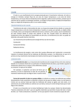 Energía y sus transformaciones. 

     
CALOR 
    El calor es una manifestación de la energía provocada por el movimiento molecular, (el calor es 
energía  en  tránsito);  siempre  fluye  de  una  zona  de  mayor  temperatura  a  una  zona  de  menor 
temperatura, con lo que eleva la temperatura de la segunda y reduce la de la primera, siempre que el 
volumen de los cuerpos se mantenga constante. La energía no fluye desde un objeto de temperatura 
baja a un objeto de temperatura alta si no se realiza trabajo. 

TRANSFERENCIA DE CALOR 
    Transferencia de calor o intercambio de calor, es el paso de energía térmica desde un cuerpo de 
mayor temperatura a otro de menor temperatura. Cuando un cuerpo, por ejemplo, un objeto sólido 
o un fluido, está a una temperatura diferente de la de su entorno u otro cuerpo, ocurre transferencia 
de  calor  siempre  desde  el  cuerpo  más  caliente  al  más  frío.  Cuando  existe  una  diferencia  de 
temperatura  entre  dos  objetos  en  proximidad  uno  del  otro,  la  transferencia  de  calor  no  puede  ser 
detenida; solo puede hacerse más lenta. 
    Los mecanismos de transferencia de energía térmica son de tres tipos: 
    Conducción 
    Convección térmica 
    Radiación térmica 
     
    La  transferencia  de  energía  o  calor  entre  dos  cuerpos  diferentes  por  conducción  o  convección 
requiere  el  contacto  directo  de  las  moléculas  de  diferentes  cuerpos,  y  se  diferencian  en  que  en  la 
primera no hay movimiento macroscópico de materia mientras que en la segunda sí lo hay.  

CONDUCCIÓN 
    La conducción de calor es un mecanismo de transferencia de energía térmica entre dos sistemas 
basado en el contacto directo de sus partículas sin desplazamiento de éstas y que tiende a igualar la 
temperatura dentro de un cuerpo y entre diferentes cuerpos 
en contacto. Es típica en los sólidos. 
    Por  ejemplo,  si  sujetamos  una  barra  de  hierro  por  un 
extremo y el otro lo exponemos al calor de una plancha, al 
momento notaremos que nos llega el calor a nuestra mano. 
                                     
    Forma de transmitir el calor en cuerpos sólidos; se calienta un cuerpo, las moléculas que reciben 
directamente el calor aumentan su vibración y chocan con las que las rodean; estas a su vez hacen lo 
mismo  con  sus  vecinas  hasta  que  todas  las  moléculas  del  cuerpo  se  agitan,  por  esta  razón,  si  el 
extremo de una varilla metálica se calienta con una llama, transcurre cierto tiempo hasta que el calor 
llega al otro extremo.  
    El calor no se transmite con la misma facilidad por todos los cuerpos. Existen los denominados 
"buenos conductores del calor", que son aquellos materiales que permiten el paso del calor a través 
de ellos. Los "malos conductores o aislantes" son los que oponen mucha resistencia al paso de calor. 
     
     

 



                                                                                                                 9 
     
 