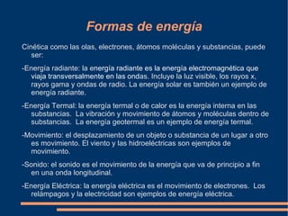 Formas de energía
Cinética como las olas, electrones, átomos moléculas y substancias, puede
   ser:
-Energía radiante: la energía radiante es la energía electromagnética que
  viaja transversalmente en las ondas. Incluye la luz visible, los rayos x,
  rayos gama y ondas de radio. La energía solar es también un ejemplo de
  energía radiante.
-Energía Termal: la energía termal o de calor es la energía interna en las
  substancias. La vibración y movimiento de átomos y moléculas dentro de
  substancias. La energía geotermal es un ejemplo de energía termal.
-Movimiento: el desplazamiento de un objeto o substancia de un lugar a otro
  es movimiento. El viento y las hidroeléctricas son ejemplos de
  movimiento.
-Sonido: el sonido es el movimiento de la energía que va de principio a fin
  en una onda longitudinal.
-Energía Eléctrica: la energía eléctrica es el movimiento de electrones. Los
  relámpagos y la electricidad son ejemplos de energía eléctrica.
 