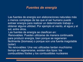 Fuentes de energía

Las fuentes de energía son elaboraciones naturales más
o menos complejas de las que el ser humano puede
extraer energía para realizar un determinado trabajo u
obtener alguna utilidad. Por ejemplo el viento, el agua y el
sol, entre otros.
 Las fuentes de energía se clasifican en:
 Renovables: Pueden utilizarse de manera continuada
para producir energía, bien porque se regeneran
fácilmente (biomasa) o porque son una fuente inagotable
(solar)
 No renovables: Una vez utilizadas tardan muchísimo
tiempo en regenerarse, existen dos tipos: los
combustibles fósiles y los combustibles nucleares
 