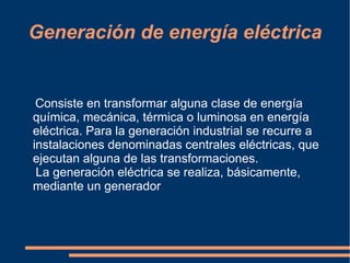 Generación de energía eléctrica


 Consiste en transformar alguna clase de energía
química, mecánica, térmica o luminosa en energía
eléctrica. Para la generación industrial se recurre a
instalaciones denominadas centrales eléctricas, que
ejecutan alguna de las transformaciones.
 La generación eléctrica se realiza, básicamente,
mediante un generador
 