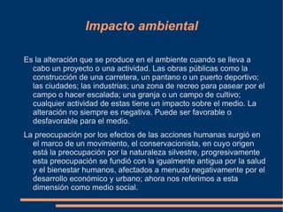 Impacto ambiental

Es la alteración que se produce en el ambiente cuando se lleva a
  cabo un proyecto o una actividad. Las obras públicas como la
  construcción de una carretera, un pantano o un puerto deportivo;
  las ciudades; las industrias; una zona de recreo para pasear por el
  campo o hacer escalada; una granja o un campo de cultivo;
  cualquier actividad de estas tiene un impacto sobre el medio. La
  alteración no siempre es negativa. Puede ser favorable o
  desfavorable para el medio.
La preocupación por los efectos de las acciones humanas surgió en
  el marco de un movimiento, el conservacionista, en cuyo origen
  está la preocupación por la naturaleza silvestre, progresivamente
  esta preocupación se fundió con la igualmente antigua por la salud
  y el bienestar humanos, afectados a menudo negativamente por el
  desarrollo económico y urbano; ahora nos referimos a esta
  dimensión como medio social.
 