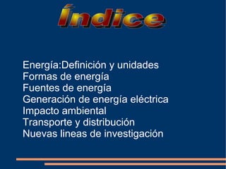 Energía:Definición y unidades
Formas de energía
Fuentes de energía
Generación de energía eléctrica
Impacto ambiental
Transporte y distribución
Nuevas lineas de investigación
 