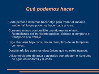 Qué podemos hacer

Cada persona debemos hacer algo para frenar el impacto
  ambiental, lo que podemos hacer cada uno es:
Consume menos combustible usando menos el auto.
  Reemplázalo por transporte público, bicicleta o comparte el
  transporte a tu trabajo.
Elige lámparas bajo consumo en reemplazo de las lámparas
   comunes.
Desenchufa los aparatos electrónicos que no estés usando.
Utiliza medidores de agua y aparatos que adapten el consumo
  de agua en inodoros y duchas.
 