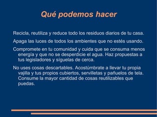 Qué podemos hacer

Recicla, reutiliza y reduce todo los residuos diarios de tu casa.
Apaga las luces de todos los ambientes que no estés usando.
Compromete en tu comunidad y cuida que se consuma menos
  energía y que no se desperdicie el agua. Haz propuestas a
  tus legisladores y síguelas de cerca.
No uses cosas descartables. Acostúmbrate a llevar tu propia
  vajilla y tus propios cubiertos, servilletas y pañuelos de tela.
  Consume la mayor cantidad de cosas reutilizables que
  puedas.
 