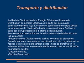Transporte y distribución

La Red de Distribución de la Energía Eléctrica o Sistema de
Distribución de Energía Eléctrica es la parte del sistema de
suministro eléctrico cuya función es el suministro de energía desde
la subestación de distribución hasta los consumidores. Se lleva a
cabo por los Operadores del Sistema de Distribución.
Los elementos que conforman la red o sistema de distribución son
los siguientes:
-Subestación de Distribución de casitas: conjunto de elementos
(transformadores, interruptores, seccionadores, etc.) cuya función es
reducir los niveles de alta tensión de las líneas de transmisión (o
subtransmisión) hasta niveles de media tensión para su ramificación
en múltiples salidas.
-Circuito Primario.
-Circuito Secundario.
 
