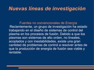 Nuevas líneas de investigación

       Fuentes no convencionales de Energía
 Recientemente, un grupo de investigación ha estado
trabajando en el diseño de sistemas de control del
plasma en los procesos de fusión. Debido a que los
plasmas son sistemas de alto orden, no lineales,
acoplados y con inestabilidades, existe una gran
cantidad de problemas de control a resolver antes de
que la producción de energía de fusión sea viable y
rentable.
 