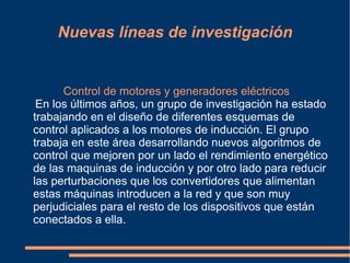 Nuevas líneas de investigación


      Control de motores y generadores eléctricos
 En los últimos años, un grupo de investigación ha estado
trabajando en el diseño de diferentes esquemas de
control aplicados a los motores de inducción. El grupo
trabaja en este área desarrollando nuevos algoritmos de
control que mejoren por un lado el rendimiento energético
de las maquinas de inducción y por otro lado para reducir
las perturbaciones que los convertidores que alimentan
estas máquinas introducen a la red y que son muy
perjudiciales para el resto de los dispositivos que están
conectados a ella.
 