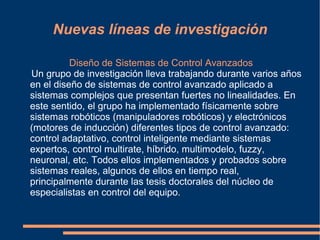 Nuevas líneas de investigación

          Diseño de Sistemas de Control Avanzados
Un grupo de investigación lleva trabajando durante varios años
en el diseño de sistemas de control avanzado aplicado a
sistemas complejos que presentan fuertes no linealidades. En
este sentido, el grupo ha implementado físicamente sobre
sistemas robóticos (manipuladores robóticos) y electrónicos
(motores de inducción) diferentes tipos de control avanzado:
control adaptativo, control inteligente mediante sistemas
expertos, control multirate, híbrido, multimodelo, fuzzy,
neuronal, etc. Todos ellos implementados y probados sobre
sistemas reales, algunos de ellos en tiempo real,
principalmente durante las tesis doctorales del núcleo de
especialistas en control del equipo.
 