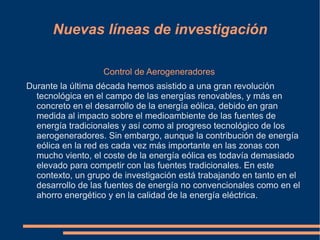 Nuevas líneas de investigación

                   Control de Aerogeneradores
Durante la última década hemos asistido a una gran revolución
  tecnológica en el campo de las energías renovables, y más en
  concreto en el desarrollo de la energía eólica, debido en gran
  medida al impacto sobre el medioambiente de las fuentes de
  energía tradicionales y así como al progreso tecnológico de los
  aerogeneradores. Sin embargo, aunque la contribución de energía
  eólica en la red es cada vez más importante en las zonas con
  mucho viento, el coste de la energía eólica es todavía demasiado
  elevado para competir con las fuentes tradicionales. En este
  contexto, un grupo de investigación está trabajando en tanto en el
  desarrollo de las fuentes de energía no convencionales como en el
  ahorro energético y en la calidad de la energía eléctrica.
 