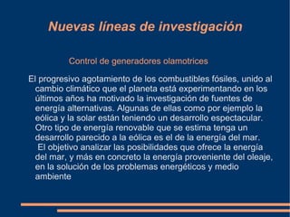 Nuevas líneas de investigación

          Control de generadores olamotrices

El progresivo agotamiento de los combustibles fósiles, unido al
  cambio climático que el planeta está experimentando en los
  últimos años ha motivado la investigación de fuentes de
  energía alternativas. Algunas de ellas como por ejemplo la
  eólica y la solar están teniendo un desarrollo espectacular.
  Otro tipo de energía renovable que se estima tenga un
  desarrollo parecido a la eólica es el de la energía del mar.
   El objetivo analizar las posibilidades que ofrece la energía
  del mar, y más en concreto la energía proveniente del oleaje,
  en la solución de los problemas energéticos y medio
  ambiente
 