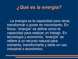 ¿Qué es la energía?

  La energía es la capacidad para obrar,
transformar o poner en movimiento. En
física, “energía” se define como la
capacidad para realizar un trabajo. En
tecnología y economía, “energía” se
refiere a un recurso natural para
extraerla, transformarla y darle un uso
industrial o económico.
 