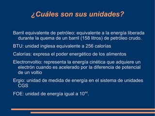 ¿Cuáles son sus unidades?

Barril equivalente de petróleo: equivalente a la energía liberada
  durante la quema de un barril (158 litros) de petróleo crudo.
BTU: unidad inglesa equivalente a 256 calorías
Calorías: expresa el poder energético de los alimentos
Electronvoltio: representa la energía cinética que adquiere un
  electrón cuando es acelerado por la diferencia de potencial
  de un voltio
Ergio: unidad de medida de energía en el sistema de unidades
  CGS
FOE: unidad de energía igual a 1044.
 