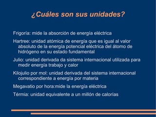 ¿Cuáles son sus unidades?

Frigoría: mide la absorción de energía eléctrica
Hartree: unidad atómica de energía que es igual al valor
  absoluto de la energía potencial eléctrica del átomo de
  hidrógeno en su estado fundamental
Julio: unidad derivada da sistema internacional utilizada para
  medir energía trabajo y calor
Kilojulio por mol: unidad derivada del sistema internacional
   correspondiente a energía por materia
Megavatio por hora:mide la energía eléctrica
Térmia: unidad equivalente a un millón de calorías
 