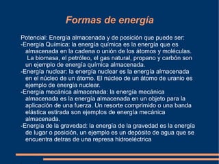 Formas de energía
Potencial: Energía almacenada y de posición que puede ser:
-Energía Química: la energía química es la energía que es
  almacenada en la cadena o unión de los átomos y moléculas.
  La biomasa, el petróleo, el gas natural, propano y carbón son
  un ejemplo de energía química almacenada.
-Energía nuclear: la energía nuclear es la energía almacenada
  en el núcleo de un átomo. El núcleo de un átomo de uranio es
  ejemplo de energía nuclear.
-Energía mecánica almacenada: la energía mecánica
  almacenada es la energía almacenada en un objeto para la
  aplicación de una fuerza. Un resorte comprimido o una banda
  elástica estirada son ejemplos de energía mecánica
  almacenada.
-Energía de la gravedad: la energía de la gravedad es la energía
  de lugar o posición, un ejemplo es un depósito de agua que se
  encuentra detras de una represa hidroeléctrica
 