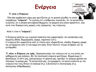 Ενέργεια
Τι είναι η Ενέργεια;
Όλα όσα συμβαίνουν γύρω μας σχετίζονται με το φυσικό μέγεθος το οποίο
ονομάζουμε “ενέργεια”. Το γεγονός ότι ο άνθρωπος περπατάει, ότι τα αυτοκίνητα
κινούνται, ότι η ηλιακή ακτινοβολία θερμαίνει τα σώματα στα οποία προσπίπτει, όλα
αυτά είναι διαφορετικές μορφές ενός πράγματος: της ενέργειας.
Αλλά τι είναι η “ενέργεια”; 
Η Ενέργεια ορίζεται ως η φυσική ποσότητα που χαρακτηρίζει την κατάσταση ενός
σώματος (θέση, θερμοκρασία, σχήμα, ταχύτητα κ.λπ.). 
Η ενέργεια δεν εμφανίζεται από το τίποτα ούτε εξαφανίζεται, αλλάζει διαρκώς μορφή
και μεταφέρεται από το ένα σώμα στο άλλο. Είναι πάντοτε έτοιμη να δράσει και να
μεταφερθεί.
Τι κάνει η Ενέργεια για εμάς; Χρησιμοποιούμε την ενέργεια για τις πιο απλές και
καθημερινές μας ανάγκες. Με την ηλεκτρική ενέργεια φωτίζουμε, θερμαίνουμε ή
δροσίζουμε το σπίτι μας, μαγειρεύουμε το φαγητό μας, κρατάμε τα τρόφιμα φρέσκα και
πλένουμε τα ρούχα μας. Tα αυτοκίνητά μας, τα λεωφορεία, τα τρένα κινούνται με την
ενέργεια που τους δίνουν τα καύσιμα (π.χ. η βενζίνη) ή ο ηλεκτρισμός (π.χ.
ηλεκτρικός σιδηρόδρομος).
 