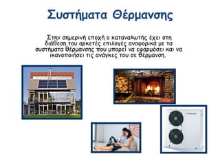 Συστήματα Θέρμανσης
Στην σημερινή εποχή ο καταναλωτής έχει στη
διάθεση του αρκετές επιλογές αναφορικά με τα
συστήματα θέρμανσης που μπορεί να εφαρμόσει και να
ικανοποιήσει τις ανάγκες του σε θέρμανση. 
 
