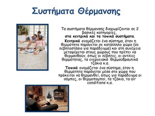 Συστήματα Θέρμανσης
Τα συστήματα θέρμανσης διαχωρίζονται σε 2
βασικές κατηγορίες,
στα κεντρικά και τα τοπικά συστήματα.
Κεντρικό ονομάζεται ένα σύστημα, όταν η
θερμότητα παράγεται σε κατάλληλο χώρο (σε
λεβητοστάσιο για παράδειγμα) και στη συνέχεια
μεταφέρεται στους χώρους που πρέπει να
θερμανθούν, όπως οι λέβητες, οι αντλίες
θερμότητας, τα ενεργειακά  θερμοϋδραυλικά
τζάκια κ.α.
Τοπικό ονομάζεται ένα σύστημα, όταν η
θερμότητα παράγεται μέσα στο χώρο που
πρόκειται να θερμανθεί, όπως για παράδειγμα οι
σόμπες, οι θερμοπομποί, τα τζάκια, τα air
conditions κ.α.
 