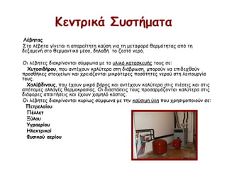 Κεντρικά Συστήματα
Λέβητας
Στο λέβητα γίνεται η απαραίτητη καύση για τη μεταφορά θερμότητας από τη
δεξαμενή στο θερμαντικό μέσο, δηλαδή  το ζεστό νερό.
Οι λέβητες διακρίνονται σύμφωνα με το υλικό κατασκευής τους σε:
Χυτοσιδήρου, που αντέχουν καλύτερα στη διάβρωση, μπορούν να επιδεχθούν
προσθήκες στοιχείων και χρειάζονται μικρότερες ποσότητες νερού στη λειτουργία
τους.
Χαλύβδινους, που έχουν μικρό βάρος και αντέχουν καλύτερα στις πιέσεις και στις
απότομες αλλαγές θερμοκρασίας. Οι διαστάσεις τους προσαρμόζονται καλύτερα στις
διάφορες απαιτήσεις και έχουν χαμηλό κόστος.
Οι λέβητες διακρίνονται κυρίως σύμφωνα με την καύσιμη ύλη που χρησιμοποιούν σε:
Πετρελαίου
Πέλλετ
Ξύλου
Υγραερίου
Ηλεκτρικοί
Φυσικού αερίου
 