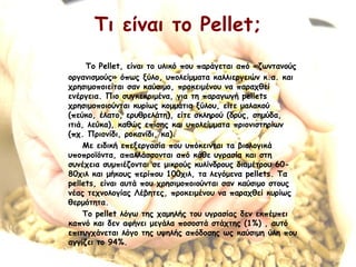 Τι είναι το Pellet;
To Pellet, είναι το υλικό που παράγεται από «ζωντανούς
οργανισμούς» όπως ξύλο, υπολείμματα καλλιεργειών κ.α. και
χρησιμοποιείται σαν καύσιμο, προκειμένου να παραχθεί
ενέργεια. Πιο συγκεκριμένα, για τη παραγωγή pellets
χρησιμοποιούνται κυρίως κομμάτια ξύλου, είτε μαλακού
(πεύκο, έλατο, ερυθρελάτη), είτε σκληρού (δρύς, σημύδα,
ιτιά, λεύκα), καθώς επίσης και υπολείμματα πριονιστηρίων
(πχ. Πριονίδι, ροκανίδι, κα).
Με ειδική επεξεργασία που υπόκεινται τα βιολογικά
υποπροϊόντα, απαλλάσσονται από κάθε υγρασία και στη
συνέχεια συμπιέζονται σε μικρούς κυλίνδρους διαμέτρου 60-
80χιλ και μήκους περίπου 100χιλ, τα λεγόμενα pellets. Τα
pellets, είναι αυτά που χρησιμοποιούνται σαν καύσιμο στους
νέας τεχνολογίας Λέβητες, προκειμένου να παραχθεί κυρίως
θερμότητα.
Το pellet λόγω της χαμηλής του υγρασίας δεν εκπέμπει
καπνό και δεν αφήνει μεγάλα ποσοστά στάχτης (1%) , αυτό
επιτυγχάνεται λόγο της υψηλής απόδοσης ως καύσιμη ύλη που
αγγίζει το 94%.
 