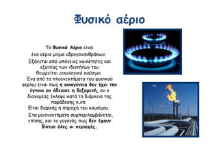 Φυσικό αέριο
Το Φυσικό Αέριο είναι
ένα αέριο μίγμα υδρογονανθράκων.
Εξάγεται από υπόγειες κοιλότητες και
εξαιτίας των ιδιοτήτων του
θεωρείται οικολογικό καύσιμο.
Ένα από τα πλεονεκτήματα του φυσικού
αερίου είναι πως η οικογένεια δεν έχει την
έγνοια αν άδειασε η δεξαμενή, αν ο
διανομέας έκλεψε κατά τη διάρκεια της
παράδοσης κ.λπ.
Είναι διαρκής η παροχή του καυσίμου.
Στα μειονεκτήματα συμπεριλαμβάνεται,
επίσης, και το γεγονός πως δεν έχουν
δίκτυο όλες οι περιοχές.
 