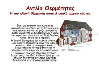 Αντλία Θερμότητας
Η πιο φθηνή θέρμανση απαιτεί υψηλό αρχικό κόστος
Είναι μια συσκευή που ουσιαστικά
αντικαθιστά το λέβητα για τη θέρμανση και
τα κλιματιστικά για την ψύξη. Μπορεί να
δώσει θερμότητα μέσω αεραγωγών ή μέσω
του νερού που είναι και ο πιο διαδεδομένος
τύπος, όπως και ο λέβητας.
Η βασική διαφορά με τον λέβητα είναι πως
δεν παράγει θερμότητα καίγοντας κάποιο
καύσιμο, αλλά τη μεταφέρει. Αντλεί
θερμότητα από το περιβάλλον και τη
μεταφέρει στον χώρο μας ή το αντίστροφο.
Η αρχή λειτουργίας όλων των αντλιών
θερμότητας είναι ίδια. Ανάλογα όμως με την
επιλογή της πηγής άντλησης ενέργειας
διακρίνονται στις παρακάτω κατηγορίες:
 