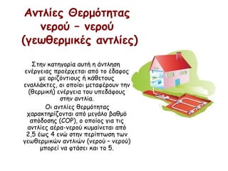 Αντλίες Θερμότητας 
νερού – νερού 
(γεωθερμικές αντλίες)
Στην κατηγορία αυτή η άντληση
ενέργειας προέρχεται από το έδαφος
με οριζόντιους ή κάθετους
εναλλάκτες, οι οποίοι μεταφέρουν την
(θερμική) ενέργεια του υπεδάφους
στην αντλία.
Οι αντλίες θερμότητας
χαρακτηρίζονται από μεγάλο βαθμό
απόδοσης (COP), ο οποίος για τις
αντλίες αέρα-νερού κυμαίνεται από
2,5 έως 4 ενώ στην περίπτωση των
γεωθερμικών αντλιών (νερού – νερού)
μπορεί να φτάσει και το 5.
 