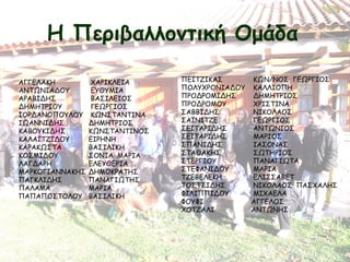 Η Περιβαλλοντική Ομάδα
ΑΓΓΕΛΑΚΗ  ΧΑΡΙΚΛΕΙΑ
ΑΝΤΩΝΙΑΔΟΥ  ΕΥΘΥΜΙΑ
ΑΡΑΒΙΔΗΣ  ΒΑΣΙΛΕΙΟΣ
ΔΗΜΗΤΡΙΟΥ  ΓΕΩΡΓΙΟΣ
ΙΟΡΔΑΝΟΠΟΥΛΟΥ  ΚΩΝΣΤΑΝΤΙΝΑ
ΙΩΑΝΝΙΔΗΣ ΔΗΜΗΤΡΙΟΣ
ΚΑΒΟΥΚΙΔΗΣ ΚΩΝΣΤΑΝΤΙΝΟΣ
ΚΑΛΑΪΤΖΙΔΟΥ ΕΙΡΗΝΗ
ΚΑΡΑΚΩΣΤΑ ΒΑΣΙΛΙΚΗ
ΚΟΣΜΙΔΟΥ ΣΟΝΙΑ ΜΑΡΙΑ
ΛΑΓΔΑΡΗ   ΕΛΕΥΘΕΡΙΑ
ΜΑΡΚΟΓΙΑΝΝΑΚΗΣ ΔΗΜΟΚΡΑΤΗΣ
ΠΑΓΚΛΙΔΗΣ ΠΑΝΑΓΙΩΤΗΣ
ΠΑΛΑΜΑ   ΜΑΡΙΑ
ΠΑΠΑΠΟΣΤΟΛΟΥ ΒΑΣΙΛΙΚΗ
ΠΕΪΤΖΙΚΑΣ  ΚΩΝ/ΝΟΣ ΓΕΩΡΓΙΟΣ
ΠΟΛΥΧΡΟΝΙΑΔΟΥ  ΚΑΛΛΙΟΠΗ
ΠΡΟΔΡΟΜΙΔΗΣ  ΔΗΜΗΤΡΙΟΣ
ΠΡΟΔΡΟΜΟΥ  ΧΡΙΣΤΙΝΑ
ΣΑΒΒΙΔΗΣ  ΝΙΚΟΛΑΟΣ
ΣΑΪΝΙΤΖΕ  ΓΕΩΡΓΙΟΣ
ΣΕΪΤΑΡΙΔΗΣ  ΑΝΤΩΝΙΟΣ
ΣΕΪΤΑΡΙΔΗΣ  ΜΑΡΙΟΣ
ΣΠΑΝΙΔΗΣ  ΙΑΣΟΝΑΣ
ΣΤΑΘΑΚΗΣ  ΣΩΤΗΡΙΟΣ
ΣΤΕΡΓΙΟΥ  ΠΑΝΑΓΙΩΤΑ
ΣΤΕΦΑΝΙΔΟΥ  ΜΑΡΙΑ
ΤΖΕΒΕΛΕΚΗ  ΕΛΙΣΣΑΒΕΤ
ΤΟΣΤΣΙΔΗΣ  ΝΙΚΟΛΑΟΣ ΠΑΣΧΑΛΗΣ
ΦΙΛΙΠΠΙΔΟΥ  ΜΙΧΑΕΛΑ
ΦΟΥΦΙ   ΑΓΓΕΛΟΣ
ΧΟΤΖΑΛΙ   ΑΝΤΩΝΗΣ
 