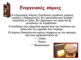 Οι ενεργειακές σόμπες ζεσταίνουν μεγάλους χώρους
ενιαίους ή διαιρεμένους, δεν καταναλώνουν μεγάλη
ποσότητα σε ξύλα, δεν ξηραίνουν τον αέρα και δε
ρυπαίνουν το περιβάλλον .
Η απόδοσή τους εξαρτάται άμεσα από την ποιότητα του
ξύλου και την υγρασία που περιέχει.
Οι σόμπες διακρίνονται κυρίως σύμφωνα με την καύσιμη
ύλη που χρησιμοποιούν σε:
• Ξύλου
• Πέλλετ
• Βιοκαύσιμου
Ενεργειακές σόμπες
 