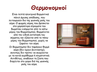 Θερμοπομποί
Είναι λεπτά ηλεκτρικά θερμαντικά
πάνελ άμεσης απόδοσης, που
λειτουργούν δια της φυσικής ροής του
αέρα. Ο ψυχρός αέρας που βρίσκεται
στα χαμηλότερα στρώματα του
δωματίου εισέρχεται από το κάτω
μέρος του θερμοπομπού, θερμαίνεται
από την ειδική αντίσταση του
σώματος και εξάγεται από το πάνω
μέρος του θερμοπομπού, χωρίς να
ξηραίνει τον αέρα.
Οι θερμοπομποί δεν παράγουν θερμό
αέρα (δεν έχουν βεντιλατέρ),
συνεπώς δεν πρέπει να συγχέονται
με τα κοινά αερόθερμα ή κλιματιστικά.
Αντιθέτως, αναδύουν τη ζέστη που
διαχέεται στο χώρο διά της φυσικής
ροής του αέρα.
 