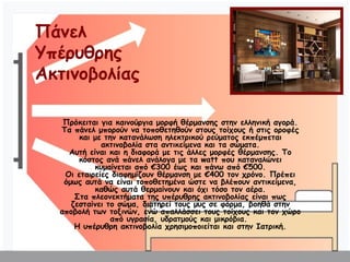 Υπέρυθρα Θερμαντικά πάνελ
Πρόκειται για καινούργια μορφή θέρμανσης στην ελληνική αγορά.
Τα πάνελ μπορούν να τοποθετηθούν στους τοίχους ή στις οροφές
και με την κατανάλωση ηλεκτρικού ρεύματος εκπέμπεται
ακτινοβολία στα αντικείμενα και τα σώματα.
Αυτή είναι και η διαφορά με τις άλλες μορφές θέρμανσης. Το
κόστος ανά πάνελ ανάλογα με τα watt που καταναλώνει
κυμαίνεται από €300 έως και πάνω από €500.
Οι εταιρείες διαφημίζουν θέρμανση με €400 τον χρόνο. Πρέπει
όμως αυτά να είναι τοποθετημένα ώστε να βλέπουν αντικείμενα,
καθώς αυτά θερμαίνουν και όχι τόσο τον αέρα.
Στα πλεονεκτήματα της υπέρυθρης ακτινοβολίας είναι πως
ζεσταίνει το σώμα, διατηρεί τους μυς σε φόρμα, βοηθά στην
αποβολή των τοξινών, ενώ απαλλάσσει τους τοίχους και τον χώρο
από υγρασία, υδρατμούς και μικρόβια.
Η υπέρυθρη ακτινοβολία χρησιμοποιείται και στην Ιατρική.
Πάνελ
Υπέρυθρης
Ακτινοβολίας
 