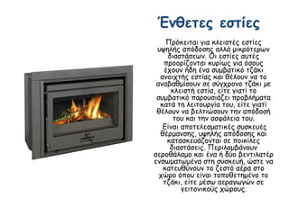 Ένθετες εστίες
Πρόκειται για κλειστές εστίες
υψηλής απόδοσης αλλά μικρότερων
διαστάσεων. Οι εστίες αυτές
προορίζονται κυρίως για όσους
έχουν ήδη ένα συμβατικό τζάκι
ανοιχτής εστίας και θέλουν να το
αναβαθμίσουν σε σύγχρονο τζάκι µε
κλειστή εστία, είτε γιατί το
συμβατικό παρουσιάζει προβλήματα
κατά τη λειτουργία του, είτε γιατί
θέλουν να βελτιώσουν την απόδοσή
του και την ασφάλεια του.
Είναι αποτελεσματικές συσκευές
θέρμανσης, υψηλής απόδοσης και
κατασκευάζονται σε ποικίλες
διαστάσεις. Περιλαμβάνουν
αεροθάλαμο και ένα ή δύο βεντιλατέρ
ενσωματωμένα στη συσκευή, ώστε να
κατευθύνουν το ζεστό αέρα στο
χώρο όπου είναι τοποθετημένο το
τζάκι, είτε µέσω αεραγωγών σε
γειτονικούς χώρους.
 