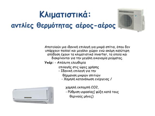 Αποτελούν μια ιδανική επιλογή για μικρά σπίτια, όπου δεν
υπάρχουν πολλοί και μεγάλοι χώροι ενώ ακόμη καλύτερη
απόδοση έχουν τα κλιματιστικά inverter, τα οποία και
διακρίνονται για την μεγάλη οικονομία ρεύματος.
Υπέρ: - Απόλυτη ελευθερία
επιλογής στις ώρες χρήσης
- Ιδανική επιλογή για την
θέρμανση μικρών σπιτιών
- Χαμηλή κατανάλωση ενέργειας /
χαμηλή εκπομπή CO2,
- Ρύθμιση υγρασίας( ψύξη κατά τους
θερινούς μήνες)
Κλιματιστικά:
αντλίες θερμότητας αέρος-αέρος
 