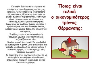 Ποιος είναι
τελικά
ο οικονομικότερος
τρόπος
θέρμανσης;
Καταρχήν δεν είναι κατάλληλα όλα τα
συστήματα – τύποι θέρμανσης για όλες τις
κατοικίες. Οι προϋποθέσεις εγκατάστασης
ενός συστήματος θέρμανσης (απαιτούμενοι
χώροι, συνθήκες περιβάλλοντος, διαθέσιμοι
πόροι ), ο εσωτερικός σχεδιασμός της
κατοικίας, η υποκειμενική αίσθηση της
θερμότητας σε συνθήκες άνεσης και τέλος η
προβλεπόμενη από τον ιδιοκτήτη δαπάνη,
καθορίζουν σε μεγάλο βαθμό την επιλογή του
συστήματος.
Τι είδους ενέργεια να καταναλώνει η
θέρμανση μου; Να είναι παθητική ή να
επεξεργάζεται τον αέρα;
Να είναι τοπική ή κεντρική; Σε ποιο βαθμό
θα αυτονομείται η χρήση ( ανά διαμέρισμα, ανά
επίπεδο, ανά δωμάτιο ), το κόστος χρήσης ή
το κόστος αγοράς, τι τελικά προέχει στις
παρούσες συγκυρίες;
Τα παραπάνω είναι ερωτήματα που πρέπει να
απαντηθούν πριν λάβουμε οποιαδήποτε
απόφαση και σίγουρα η γνώμη ενός ειδικού
είναι πάντα χρήσιμη.
 